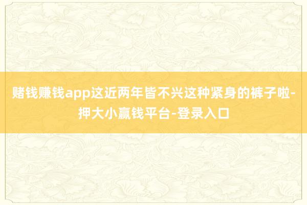 赌钱赚钱app这近两年皆不兴这种紧身的裤子啦-押大小赢钱平台-登录入口