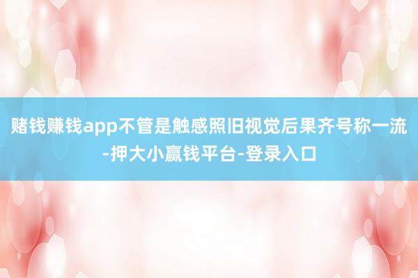 赌钱赚钱app不管是触感照旧视觉后果齐号称一流-押大小赢钱平台-登录入口