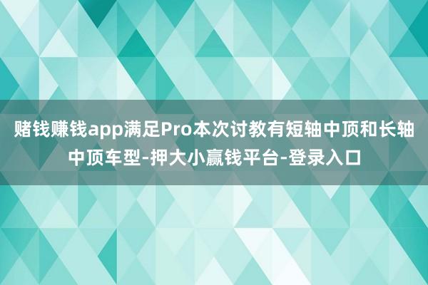赌钱赚钱app满足Pro本次讨教有短轴中顶和长轴中顶车型-押大小赢钱平台-登录入口