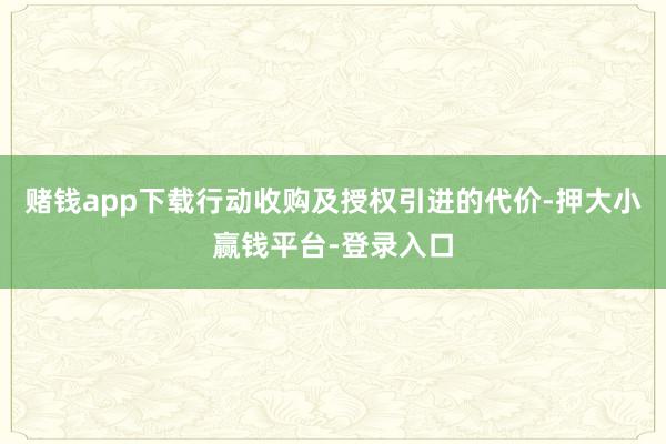 赌钱app下载行动收购及授权引进的代价-押大小赢钱平台-登录入口