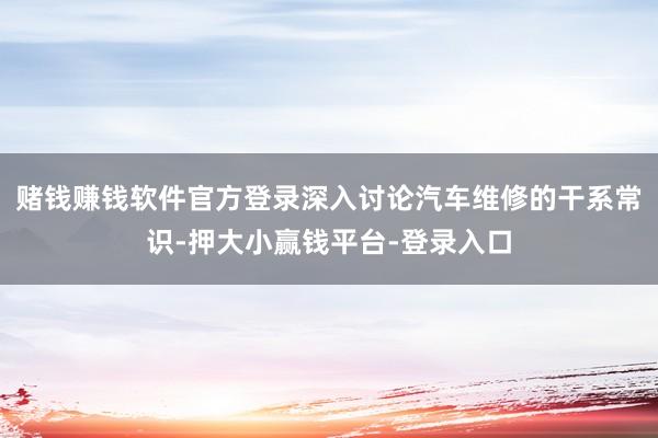 赌钱赚钱软件官方登录深入讨论汽车维修的干系常识-押大小赢钱平台-登录入口