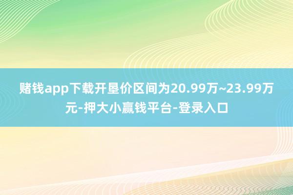 赌钱app下载开垦价区间为20.99万~23.99万元-押大小赢钱平台-登录入口