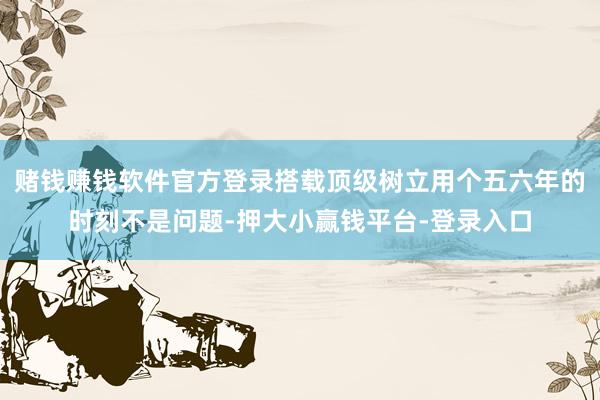 赌钱赚钱软件官方登录搭载顶级树立用个五六年的时刻不是问题-押大小赢钱平台-登录入口