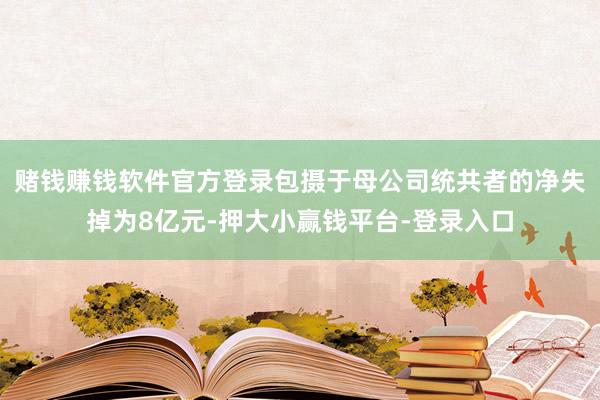 赌钱赚钱软件官方登录包摄于母公司统共者的净失掉为8亿元-押大小赢钱平台-登录入口