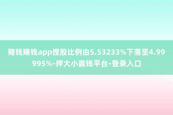 赌钱赚钱app捏股比例由5.53233%下落至4.99995%-押大小赢钱平台-登录入口