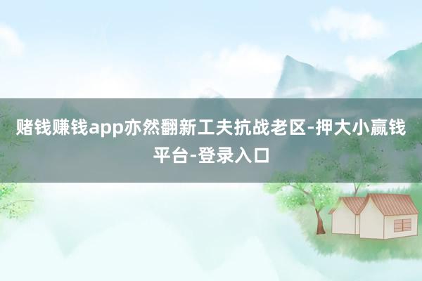 赌钱赚钱app亦然翻新工夫抗战老区-押大小赢钱平台-登录入口