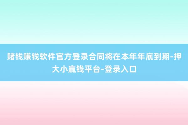 赌钱赚钱软件官方登录合同将在本年年底到期-押大小赢钱平台-登录入口