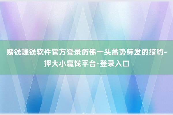 赌钱赚钱软件官方登录仿佛一头蓄势待发的猎豹-押大小赢钱平台-登录入口