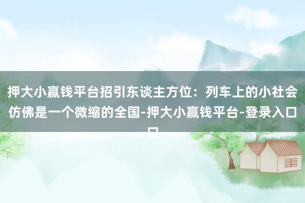 押大小赢钱平台招引东谈主方位：列车上的小社会仿佛是一个微缩的全国-押大小赢钱平台-登录入口