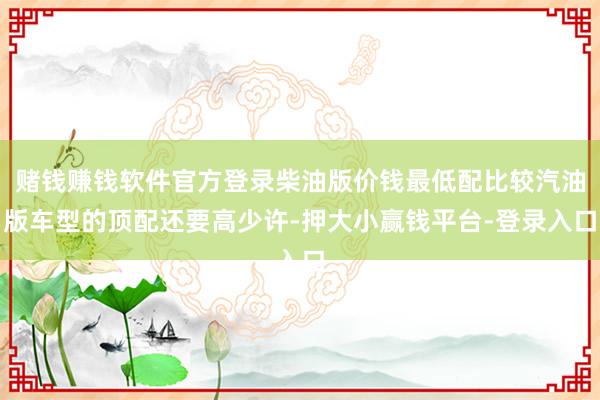 赌钱赚钱软件官方登录柴油版价钱最低配比较汽油版车型的顶配还要高少许-押大小赢钱平台-登录入口