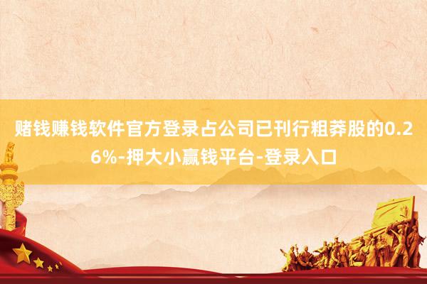 赌钱赚钱软件官方登录占公司已刊行粗莽股的0.26%-押大小赢钱平台-登录入口