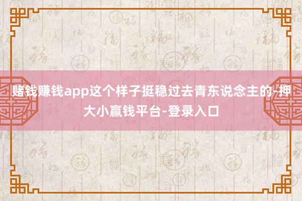 赌钱赚钱app这个样子挺稳过去青东说念主的-押大小赢钱平台-登录入口