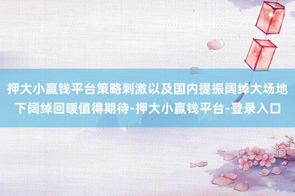押大小赢钱平台策略刺激以及国内提振阔绰大场地下阔绰回暖值得期待-押大小赢钱平台-登录入口