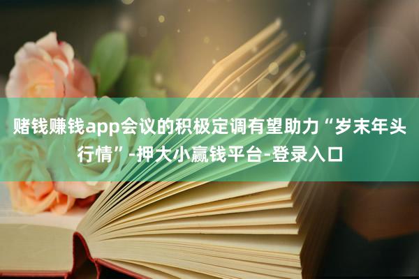 赌钱赚钱app会议的积极定调有望助力“岁末年头行情”-押大小赢钱平台-登录入口
