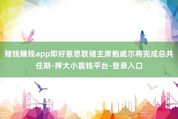 赌钱赚钱app即好意思联储主席鲍威尔将完成总共任期-押大小赢钱平台-登录入口