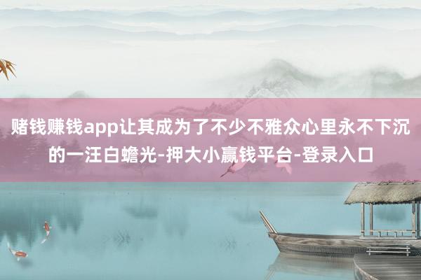 赌钱赚钱app让其成为了不少不雅众心里永不下沉的一汪白蟾光-押大小赢钱平台-登录入口