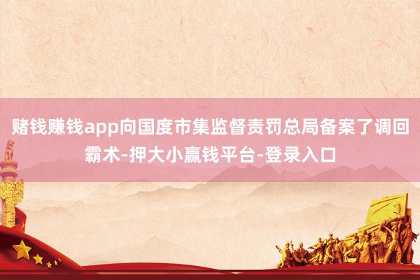 赌钱赚钱app向国度市集监督责罚总局备案了调回霸术-押大小赢钱平台-登录入口