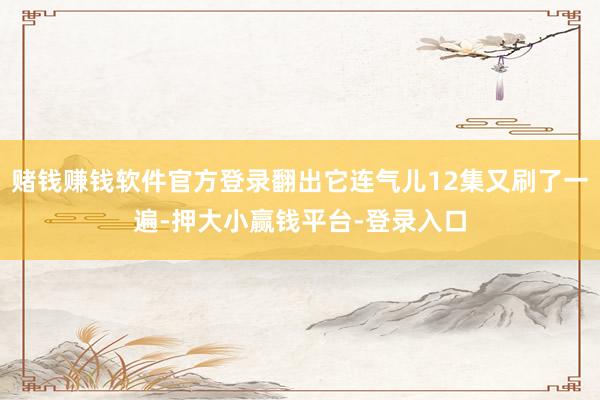 赌钱赚钱软件官方登录翻出它连气儿12集又刷了一遍-押大小赢钱平台-登录入口