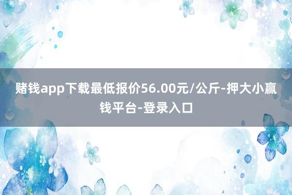 赌钱app下载最低报价56.00元/公斤-押大小赢钱平台-登录入口