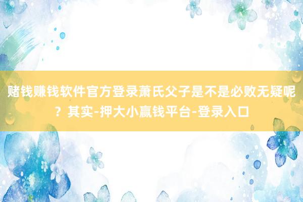 赌钱赚钱软件官方登录萧氏父子是不是必败无疑呢？其实-押大小赢钱平台-登录入口