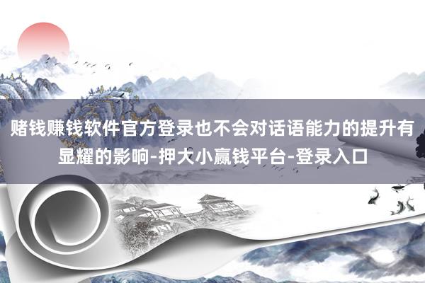 赌钱赚钱软件官方登录也不会对话语能力的提升有显耀的影响-押大小赢钱平台-登录入口