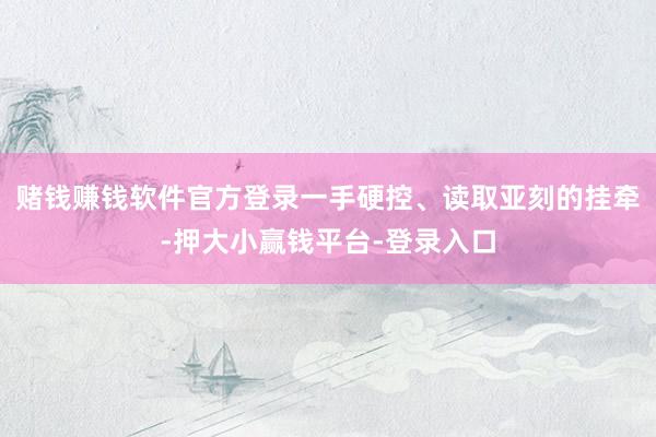 赌钱赚钱软件官方登录一手硬控、读取亚刻的挂牵-押大小赢钱平台-登录入口