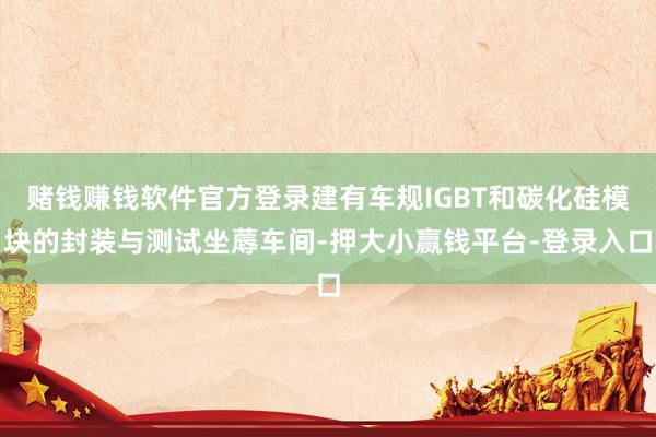 赌钱赚钱软件官方登录建有车规IGBT和碳化硅模块的封装与测试坐蓐车间-押大小赢钱平台-登录入口