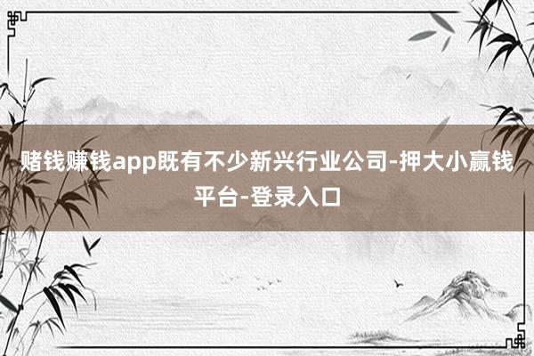 赌钱赚钱app既有不少新兴行业公司-押大小赢钱平台-登录入口