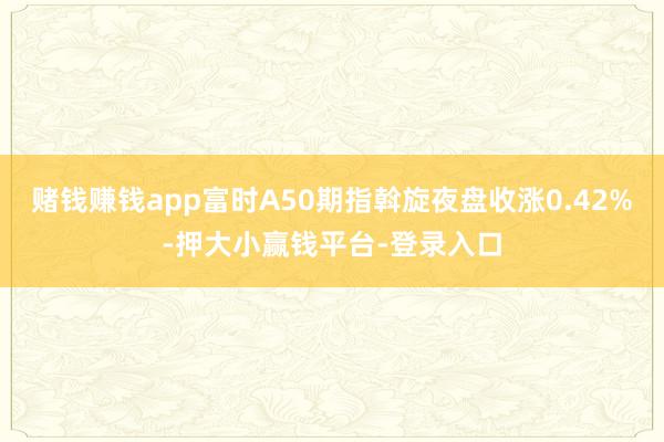 赌钱赚钱app富时A50期指斡旋夜盘收涨0.42%-押大小赢钱平台-登录入口