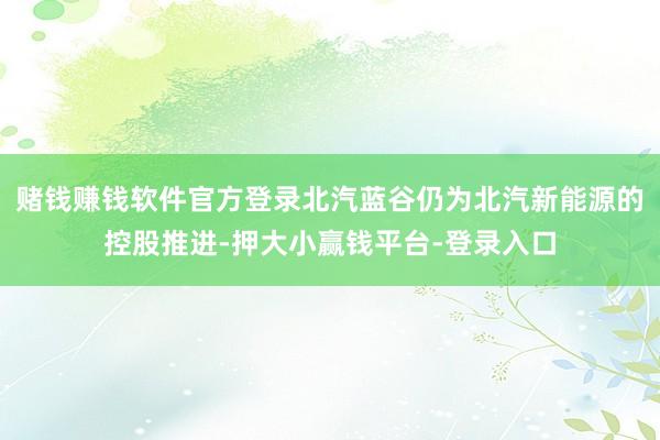 赌钱赚钱软件官方登录北汽蓝谷仍为北汽新能源的控股推进-押大小赢钱平台-登录入口
