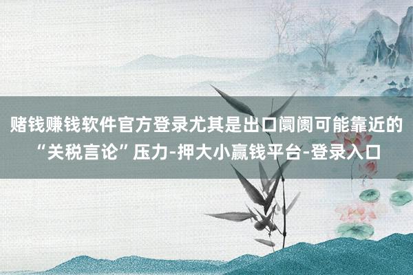 赌钱赚钱软件官方登录尤其是出口阛阓可能靠近的“关税言论”压力-押大小赢钱平台-登录入口