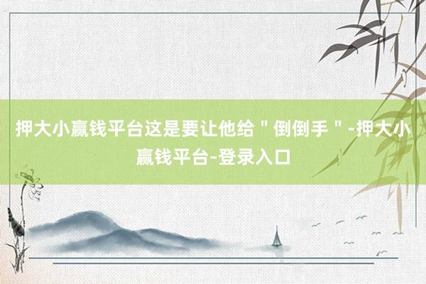 押大小赢钱平台这是要让他给＂倒倒手＂-押大小赢钱平台-登录入口