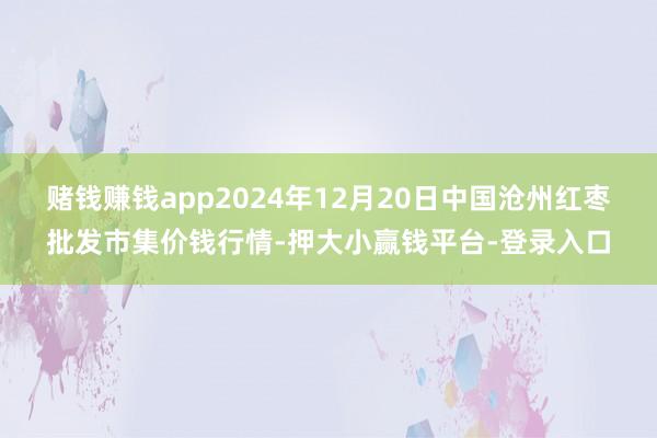 赌钱赚钱app2024年12月20日中国沧州红枣批发市集价钱行情-押大小赢钱平台-登录入口