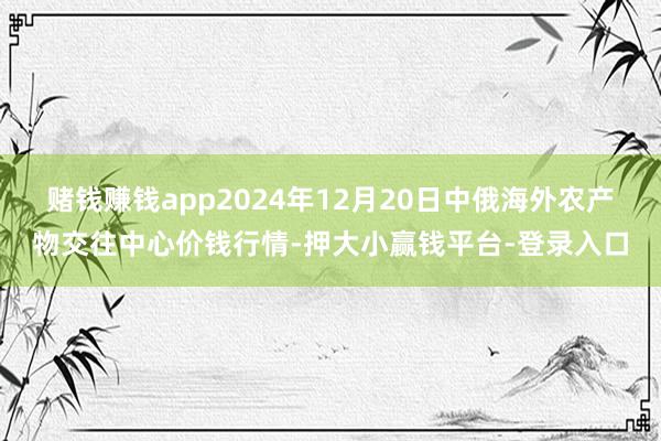 赌钱赚钱app2024年12月20日中俄海外农产物交往中心价钱行情-押大小赢钱平台-登录入口