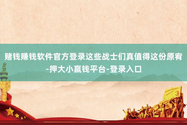 赌钱赚钱软件官方登录这些战士们真值得这份原宥-押大小赢钱平台-登录入口