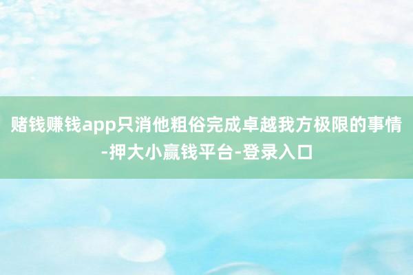 赌钱赚钱app只消他粗俗完成卓越我方极限的事情-押大小赢钱平台-登录入口