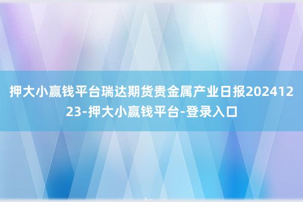 押大小赢钱平台瑞达期货贵金属产业日报20241223-押大小赢钱平台-登录入口
