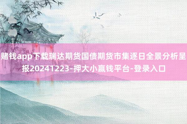 赌钱app下载瑞达期货国债期货市集逐日全景分析呈报20241223-押大小赢钱平台-登录入口