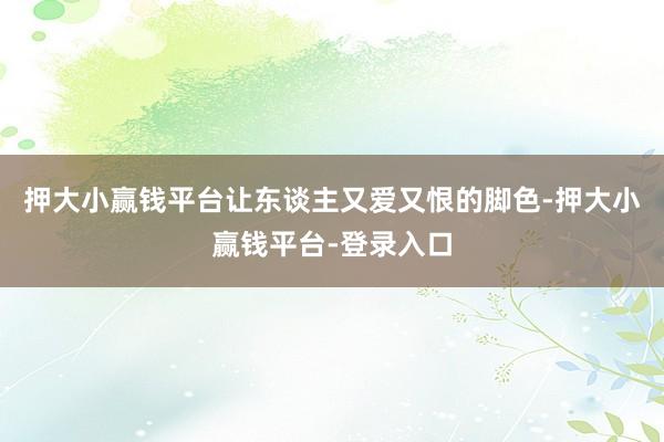 押大小赢钱平台让东谈主又爱又恨的脚色-押大小赢钱平台-登录入口