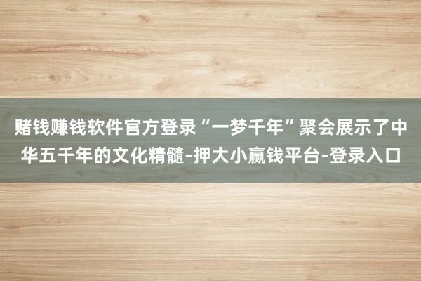 赌钱赚钱软件官方登录“一梦千年”聚会展示了中华五千年的文化精髓-押大小赢钱平台-登录入口