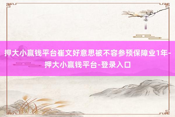 押大小赢钱平台崔文好意思被不容参预保障业1年-押大小赢钱平台-登录入口