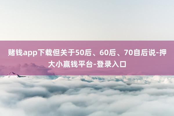 赌钱app下载但关于50后、60后、70自后说-押大小赢钱平台-登录入口