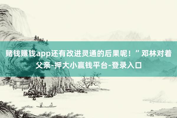赌钱赚钱app还有改进灵通的后果呢！”邓林对着父亲-押大小赢钱平台-登录入口