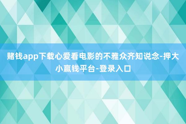 赌钱app下载心爱看电影的不雅众齐知说念-押大小赢钱平台-登录入口