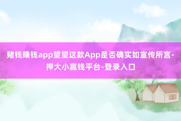 赌钱赚钱app望望这款App是否确实如宣传所言-押大小赢钱平台-登录入口