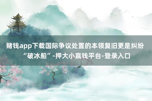 赌钱app下载国际争议处置的本领复旧更是纠纷 “破冰船”-押大小赢钱平台-登录入口