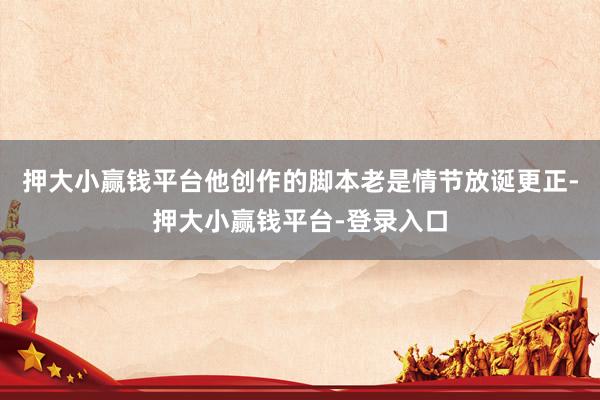 押大小赢钱平台他创作的脚本老是情节放诞更正-押大小赢钱平台-登录入口