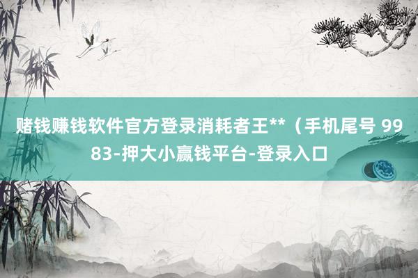 赌钱赚钱软件官方登录消耗者王**（手机尾号 9983-押大小赢钱平台-登录入口