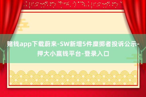 赌钱app下载蔚来-SW新增5件糜掷者投诉公示-押大小赢钱平台-登录入口