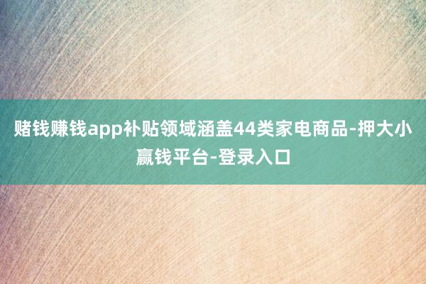赌钱赚钱app补贴领域涵盖44类家电商品-押大小赢钱平台-登录入口